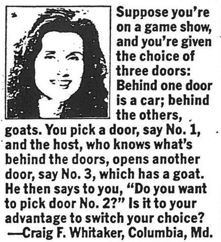Suppose you’re on a game show, and you’re given the choice of three doors. Behind one door is a car, behind the others, goats.[1] You pick a door, say #1, and the host, who knows what’s behind the doors, opens another door, say #3, which has a goat. He says to you, “Do you want to pick door #2?” Is it to your advantage to switch your choice of doors?